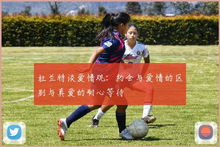 杜兰特谈爱情观：约会与爱情的区别与真爱的耐心等待