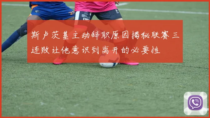 斯卢茨基主动辞职原因揭秘联赛三连败让他意识到离开的必要性